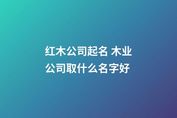 红木公司起名 木业公司取什么名字好-第1张-公司起名-玄机派